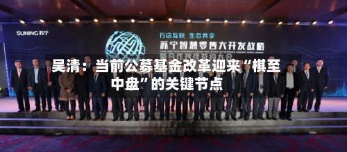 吴清：当前公募基金改革迎来“棋至中盘	”的关键节点-第2张图片