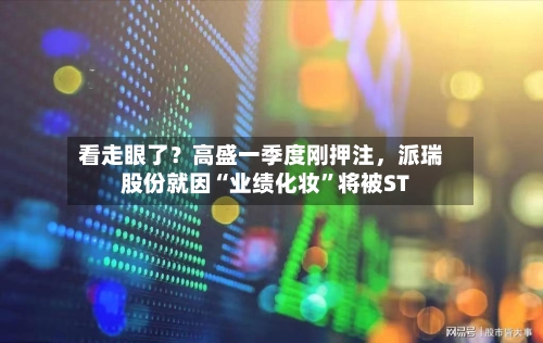 看走眼了？高盛一季度刚押注	，派瑞股份就因“业绩化妆”将被ST-第2张图片