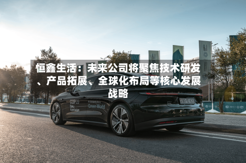恒鑫生活：未来公司将聚焦技术研发、产品拓展、全球化布局等核心发展战略-第3张图片