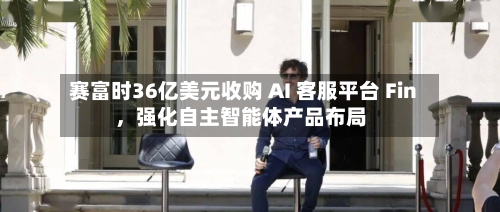 赛富时36亿美元收购 AI 客服平台 Fin，强化自主智能体产品布局-第2张图片