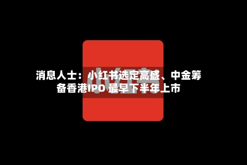 消息人士：小红书选定高盛、中金筹备香港IPO 最早下半年上市-第2张图片