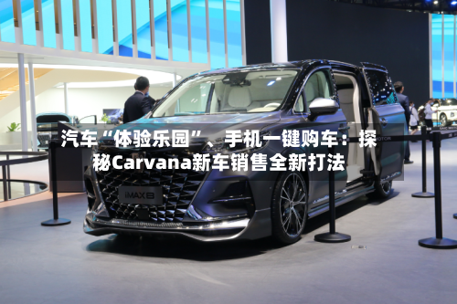 汽车“体验乐园	”、手机一键购车：探秘Carvana新车销售全新打法-第2张图片