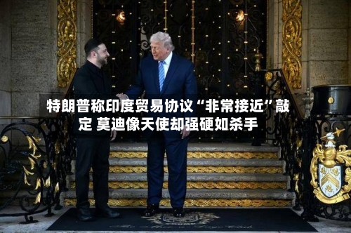 特朗普称印度贸易协议“非常接近”敲定 莫迪像天使却强硬如杀手-第2张图片