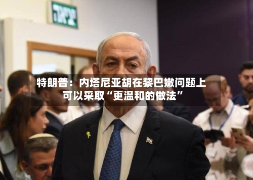特朗普：内塔尼亚胡在黎巴嫩问题上可以采取“更温和的做法”-第3张图片